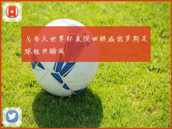 戈洛文世界杯表现回顾成俄罗斯足球经典瞬间