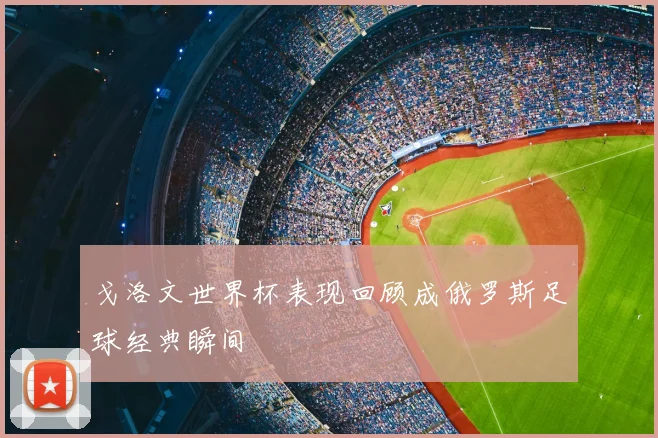 戈洛文世界杯表现回顾成俄罗斯足球经典瞬间