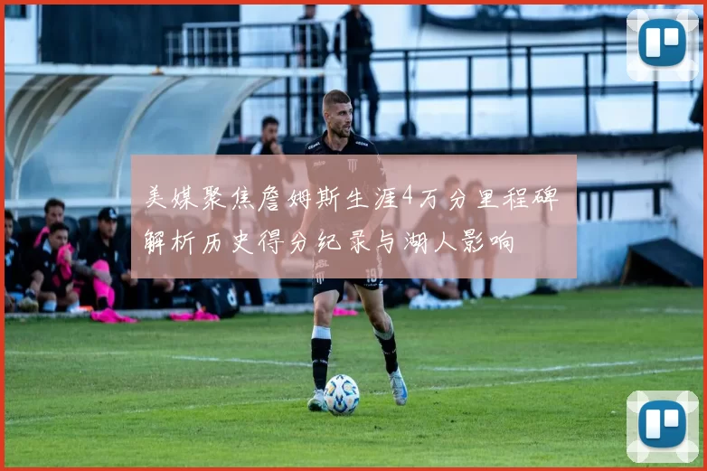 美媒聚焦詹姆斯生涯4万分里程碑 解析历史得分纪录与湖人影响