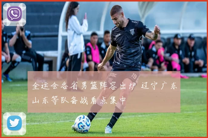 全运会各省男篮阵容出炉 辽宁广东山东等队备战看点集中