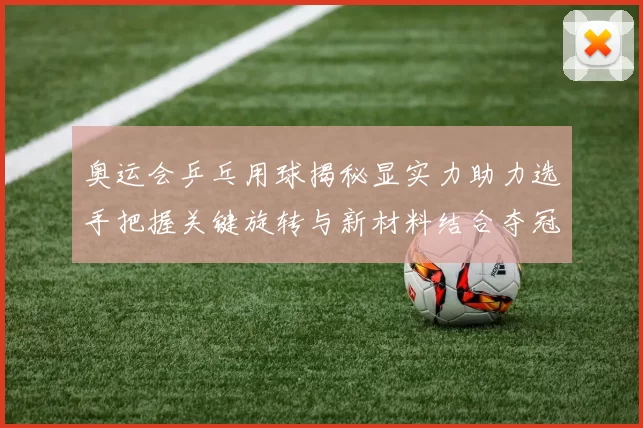 奥运会乒乓用球揭秘显实力助力选手把握关键旋转与新材料结合夺冠