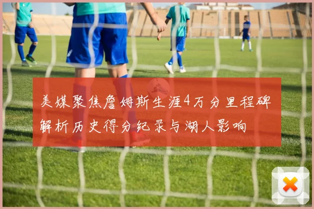 美媒聚焦詹姆斯生涯4万分里程碑 解析历史得分纪录与湖人影响