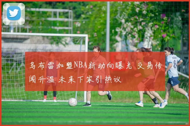 乌布雷加盟NBA新动向曝光 交易传闻升温 未来下家引热议