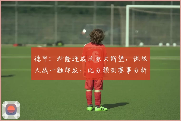 德甲:科隆迎战沃尔夫斯堡,保级大战一触即发,比分预测赛事分析_比赛_防守_主场