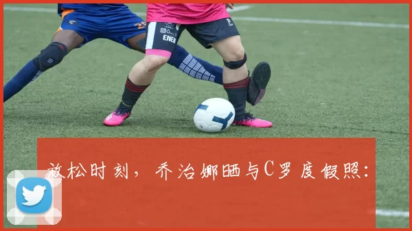 放松时刻，乔治娜晒与C罗度假照：