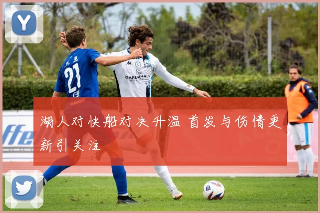 湖人对快船对决升温 首发与伤情更新引关注