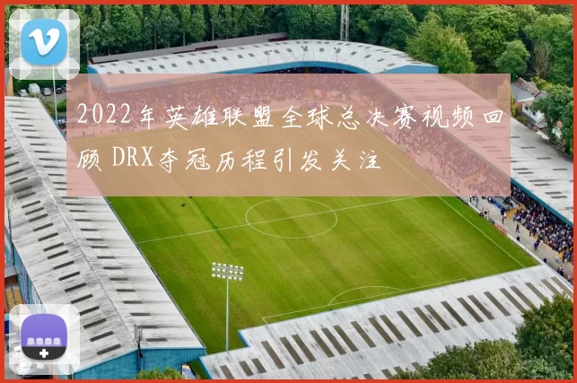 2022年英雄联盟全球总决赛视频回顾 DRX夺冠历程引发关注