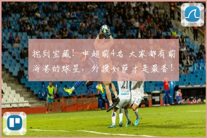挖到宝藏！中超前4名 大家都有前海港的球星，外援如萨才是最香！