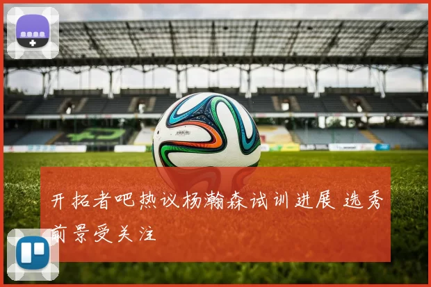 开拓者吧热议杨瀚森试训进展 选秀前景受关注