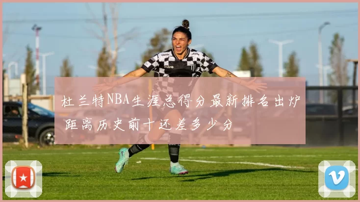 杜兰特NBA生涯总得分最新排名出炉 距离历史前十还差多少分