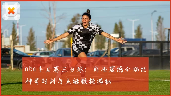 nba季后赛三分球：那些震撼全场的神奇时刻与关键数据揭秘