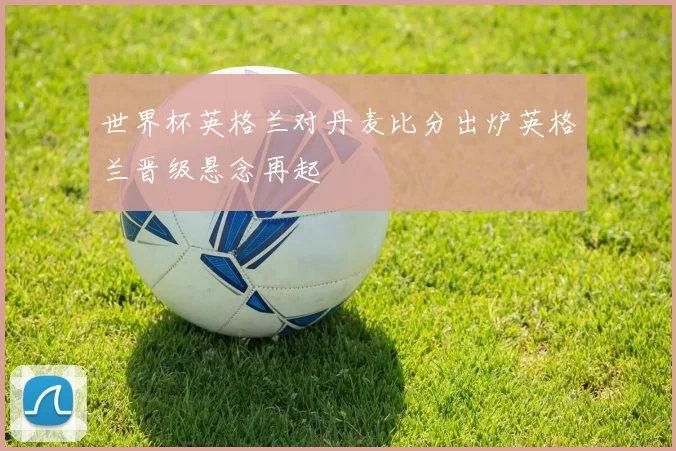 世界杯英格兰对丹麦比分出炉英格兰晋级悬念再起