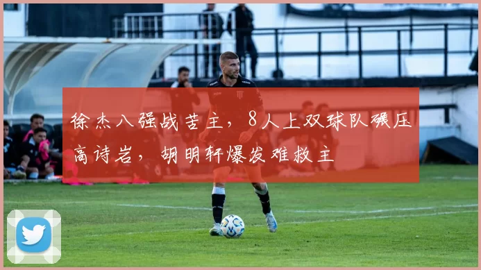 徐杰八强战苦主，8人上双球队碾压高诗岩，胡明轩爆发难救主