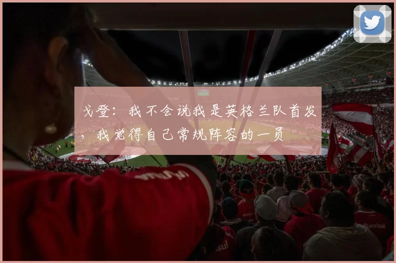 戈登：我不会说我是英格兰队首发，我觉得自己常规阵容的一员