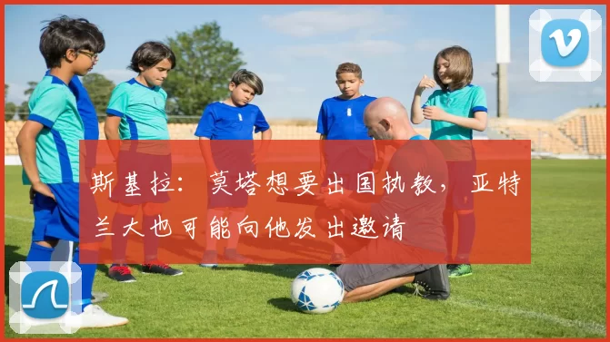 斯基拉：莫塔想要出国执教，亚特兰大也可能向他发出邀请