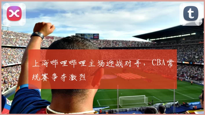 上海哔哩哔哩主场迎战对手，CBA常规赛争夺激烈