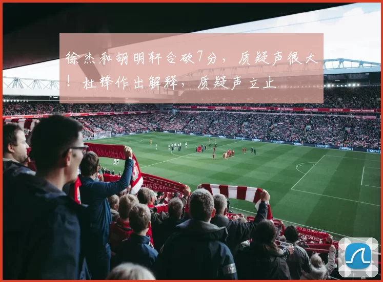 徐杰和胡明轩合砍7分，质疑声很大！杜锋作出解释，质疑声立止