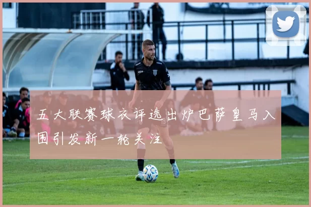 五大联赛球衣评选出炉巴萨皇马入围引发新一轮关注