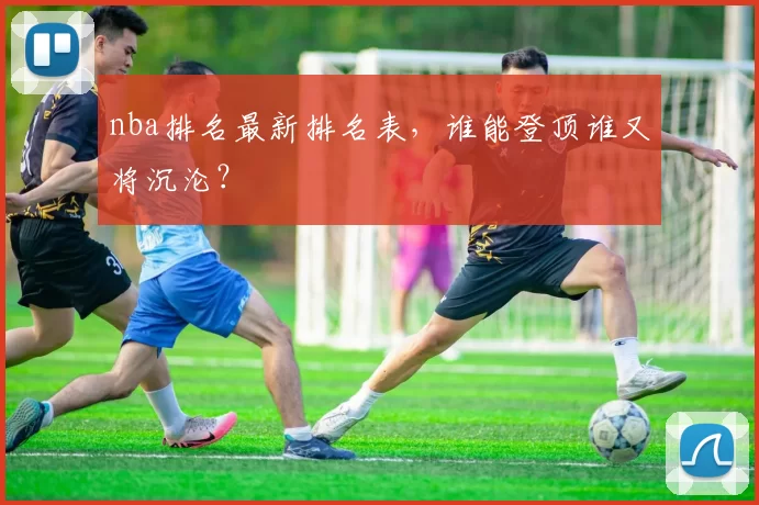 nba排名最新排名表,谁能登顶谁又将沉沦?