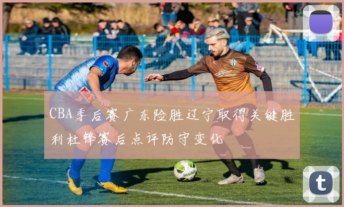 CBA季后赛广东险胜辽宁取得关键胜利杜锋赛后点评防守变化