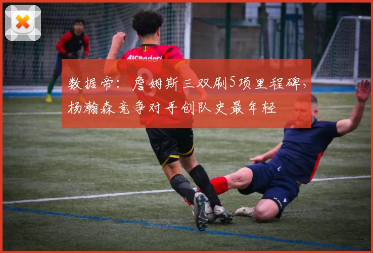 数据帝:詹姆斯三双刷5项里程碑,杨瀚森竞争对手创队史最年轻