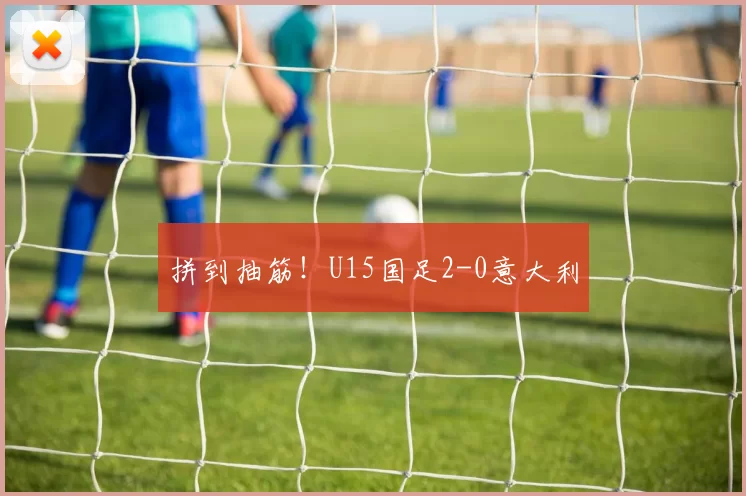 拼到抽筋！U15国足2-0意大利