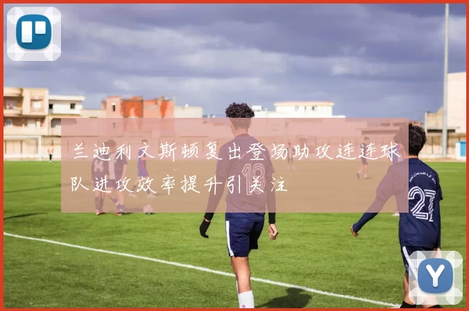 兰迪利文斯顿复出登场助攻连连球队进攻效率提升引关注