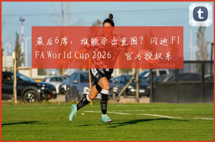 最后6席，谁能杀出重围？闪迪 FIFA World Cup 2026™ 官方授权系列邀你盖楼预言，赢好礼！