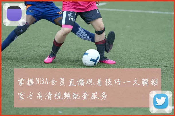 掌握NBA会员直播观看技巧一文解锁官方高清视频配套服务