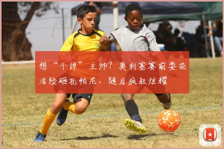 想“干掉”主帅？奥利塞赛前耍花活险砸孔帕尼，随后疯狂炫耀