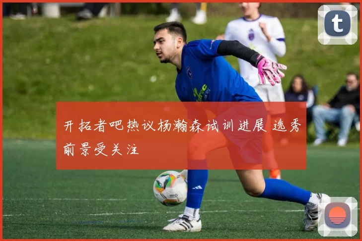 开拓者吧热议杨瀚森试训进展 选秀前景受关注