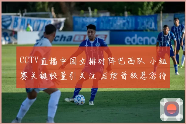 CCTV直播中国女排对阵巴西队 小组赛关键较量引关注 后续晋级悬念待解