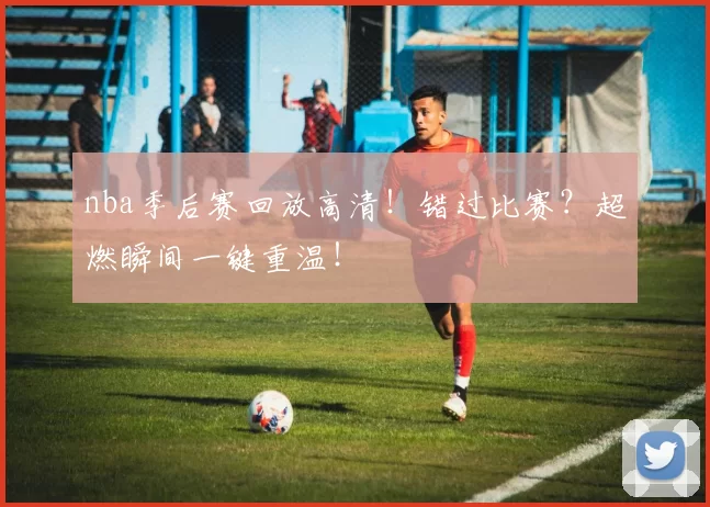 nba季后赛回放高清！错过比赛？超燃瞬间一键重温！