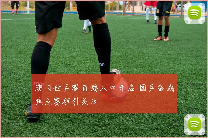 澳门世乒赛直播入口开启 国乒备战焦点赛程引关注