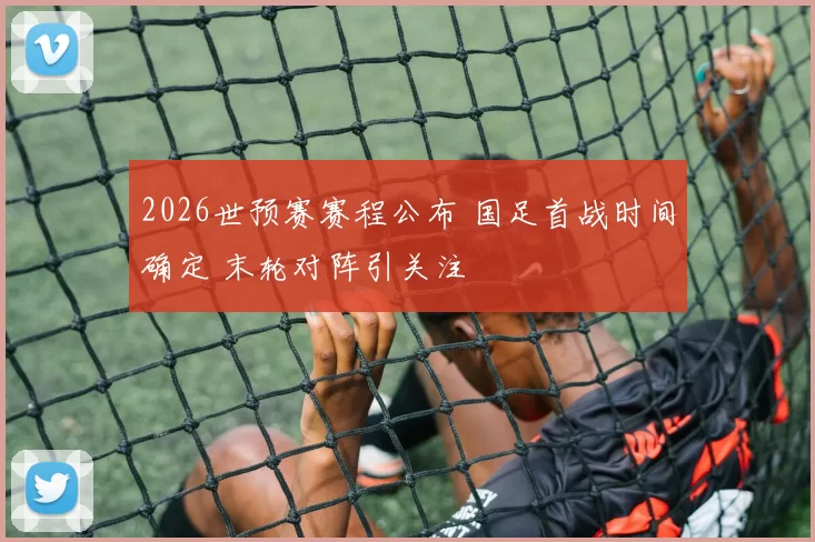 2026世预赛赛程公布 国足首战时间确定 末轮对阵引关注