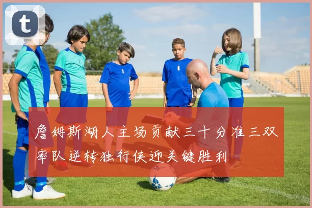 詹姆斯湖人主场贡献三十分准三双率队逆转独行侠迎关键胜利