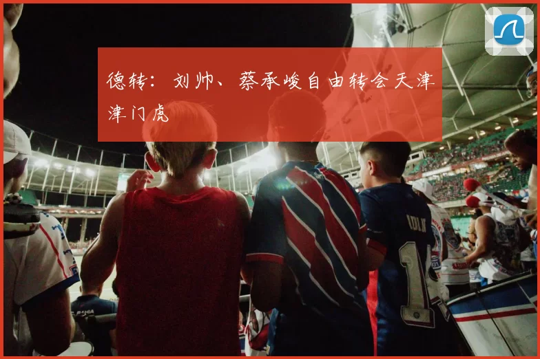 德转:刘帅、蔡承峻自由转会天津津门虎
