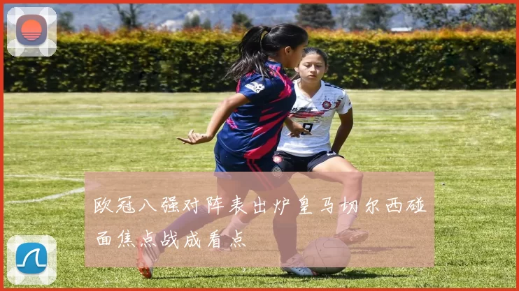 欧冠八强对阵表出炉皇马切尔西碰面焦点战成看点