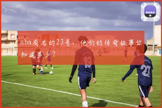 nba有名的23号，他们的传奇故事你知道多少？