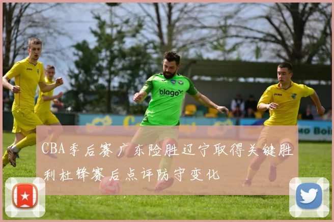 CBA季后赛广东险胜辽宁取得关键胜利杜锋赛后点评防守变化