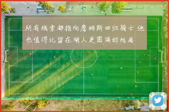 所有线索都指向詹姆斯回归骑士 他也值得比留在湖人更圆满的结局