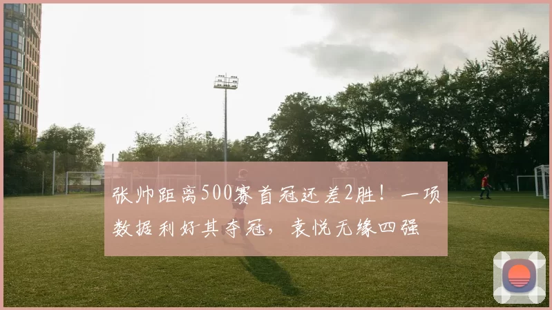 张帅距离500赛首冠还差2胜!一项数据利好其夺冠,袁悦无缘四强