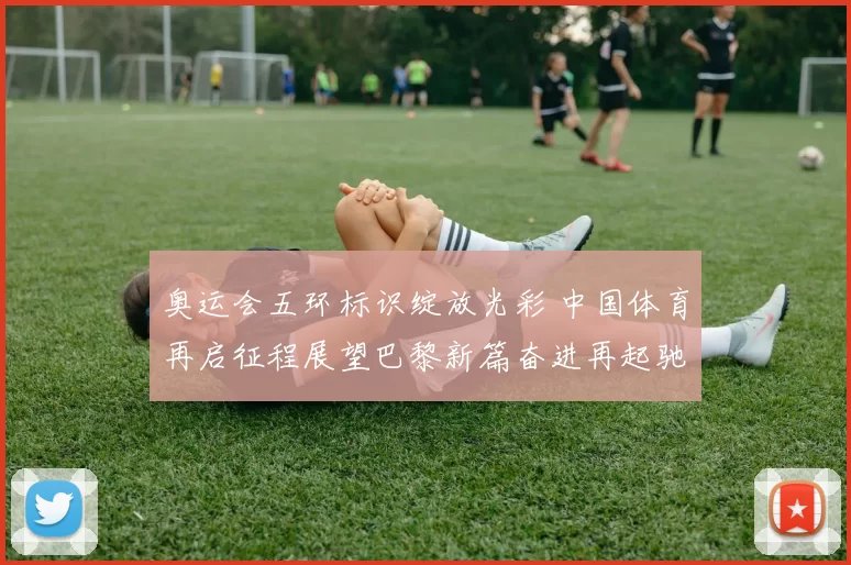 奥运会五环标识绽放光彩 中国体育再启征程展望巴黎新篇奋进再起驰