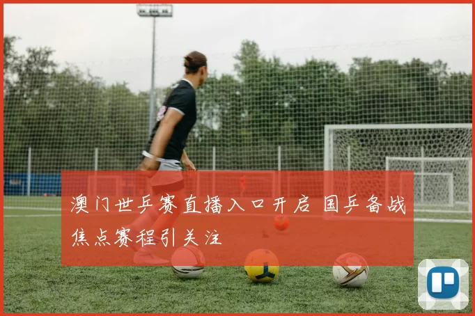 澳门世乒赛直播入口开启 国乒备战焦点赛程引关注