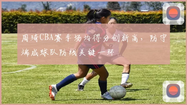 周琦CBA赛季场均得分创新高，防守端成球队防线关键一环