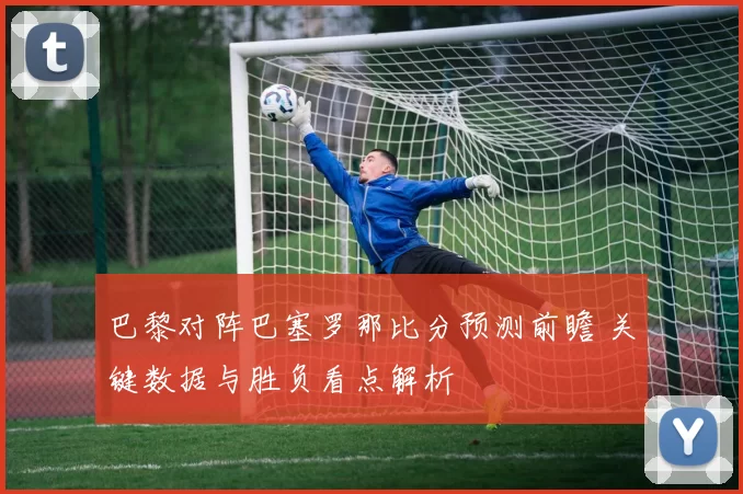 巴黎对阵巴塞罗那比分预测前瞻 关键数据与胜负看点解析