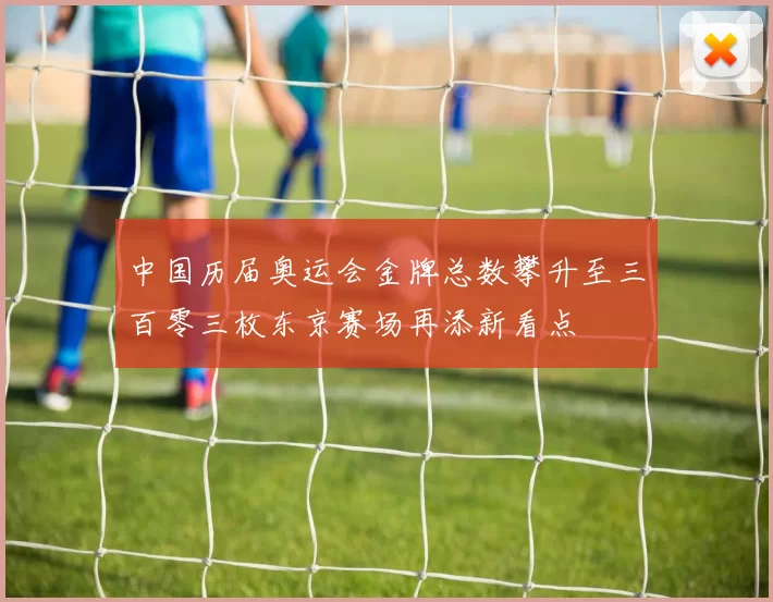 中国历届奥运会金牌总数攀升至三百零三枚东京赛场再添新看点