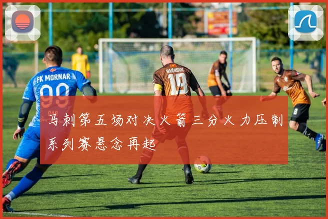 马刺第五场对决火箭三分火力压制系列赛悬念再起