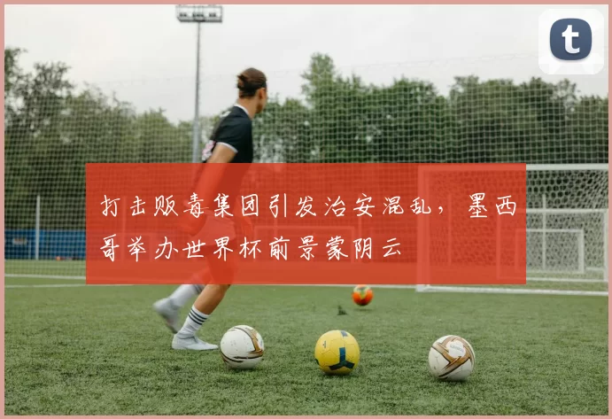 打击贩毒集团引发治安混乱，墨西哥举办世界杯前景蒙阴云