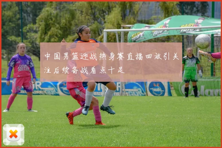 中国男篮迎战热身赛直播回放引关注后续备战看点十足